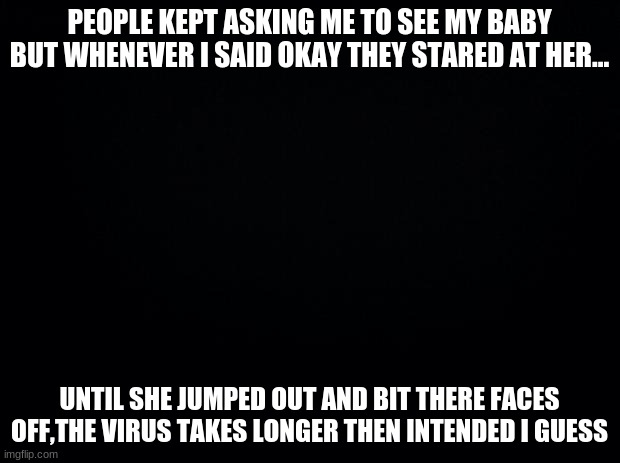 Why not? | PEOPLE KEPT ASKING ME TO SEE MY BABY BUT WHENEVER I SAID OKAY THEY STARED AT HER... UNTIL SHE JUMPED OUT AND BIT THERE FACES OFF,THE VIRUS TAKES LONGER THEN INTENDED I GUESS | image tagged in black background | made w/ Imgflip meme maker