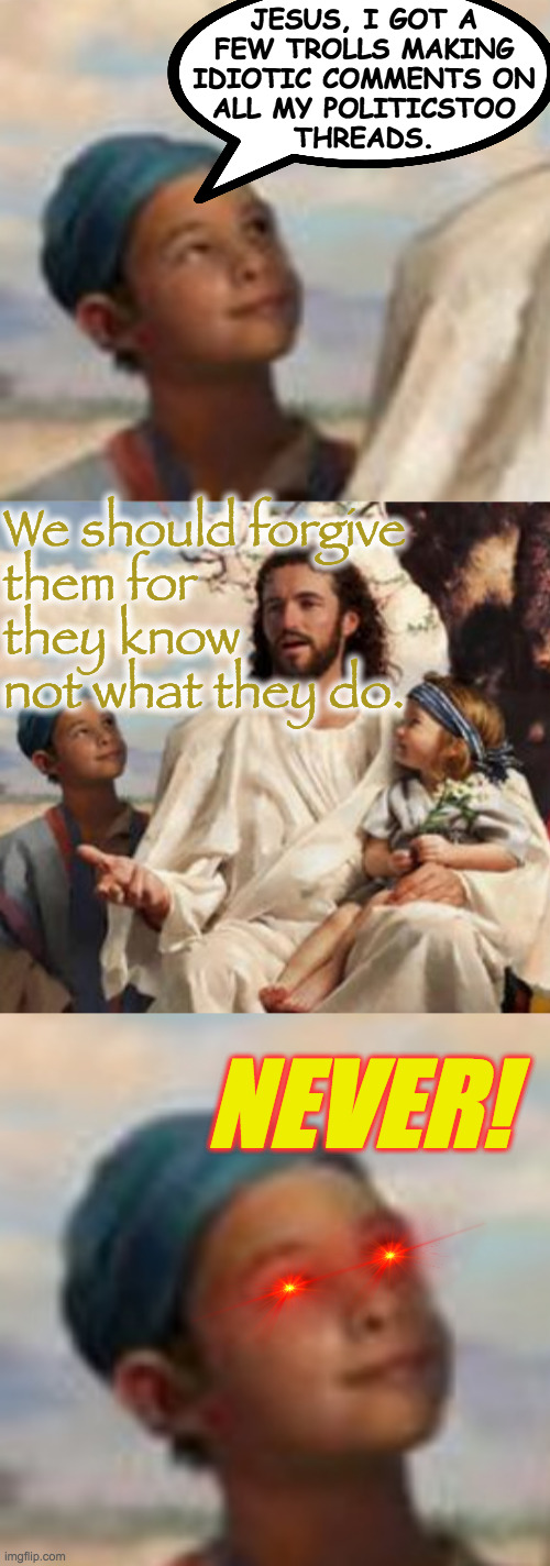 Spare the rod and spoil the troll  ( : | JESUS, I GOT A
FEW TROLLS MAKING
IDIOTIC COMMENTS ON
ALL MY POLITICSTOO
THREADS. We should forgive
them for
they know
not what they do. NEVER! | image tagged in memes,trolls,politicstoo,what jesus would do,what i would do | made w/ Imgflip meme maker