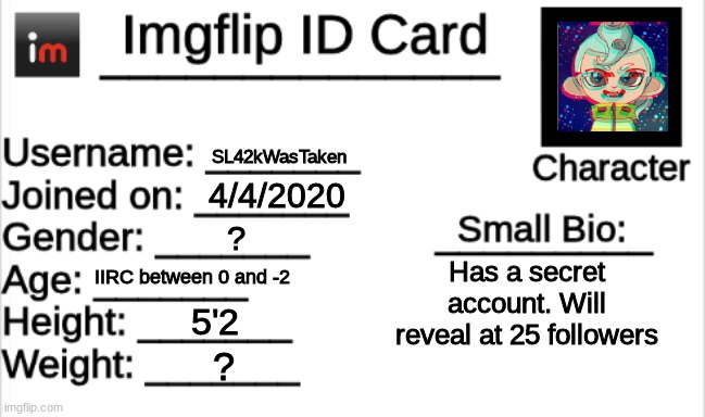 Imgflip ID Card | SL42kWasTaken; 4/4/2020; ? IIRC between 0 and -2; Has a secret account. Will reveal at 25 followers; 5'2; ? | image tagged in imgflip id card | made w/ Imgflip meme maker