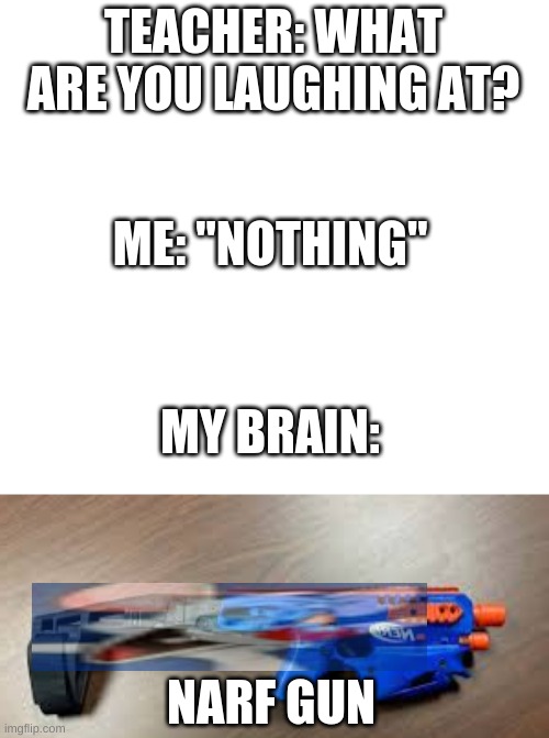 TEACHER: WHAT ARE YOU LAUGHING AT? ME: "NOTHING"; MY BRAIN:; NARF GUN | image tagged in white | made w/ Imgflip meme maker