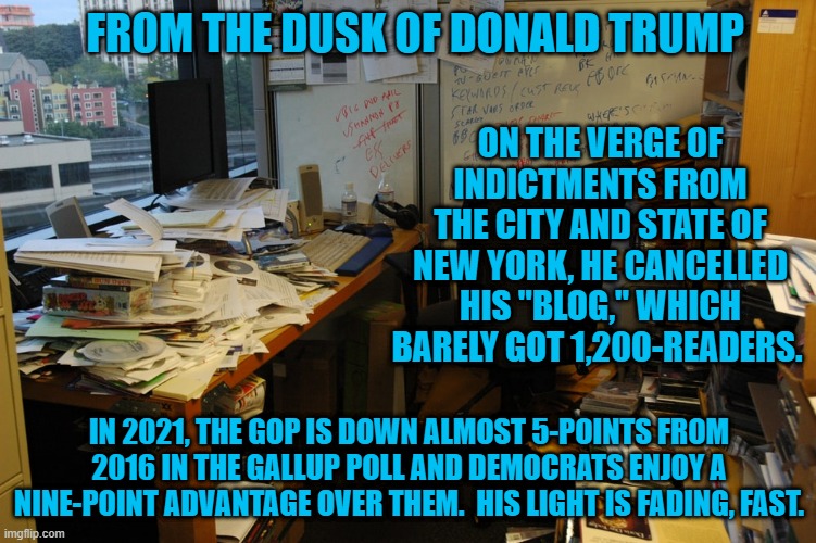 No wonder the GOP is trying to outlaw voting by Democrats. | FROM THE DUSK OF DONALD TRUMP; ON THE VERGE OF INDICTMENTS FROM THE CITY AND STATE OF NEW YORK, HE CANCELLED HIS "BLOG," WHICH BARELY GOT 1,200-READERS. IN 2021, THE GOP IS DOWN ALMOST 5-POINTS FROM 2016 IN THE GALLUP POLL AND DEMOCRATS ENJOY A NINE-POINT ADVANTAGE OVER THEM.  HIS LIGHT IS FADING, FAST. | image tagged in politics | made w/ Imgflip meme maker