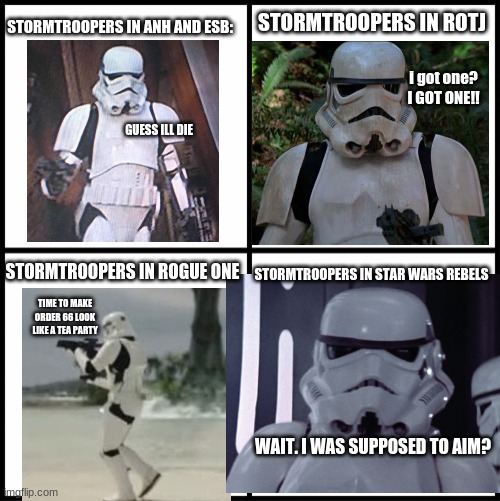 best meme I thought of, but haven't made- now made. | STORMTROOPERS IN ANH AND ESB:; STORMTROOPERS IN ROTJ; i got one? I GOT ONE!! GUESS ILL DIE; STORMTROOPERS IN STAR WARS REBELS; STORMTROOPERS IN ROGUE ONE; TIME TO MAKE ORDER 66 LOOK LIKE A TEA PARTY; WAIT. I WAS SUPPOSED TO AIM? | image tagged in star wars memes,stormtroopers,classic movies,bad luck stormtrooper,star wars,action movies | made w/ Imgflip meme maker