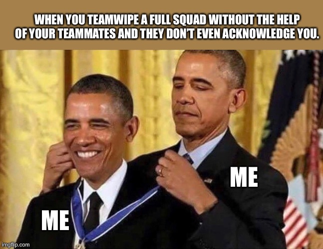 obama medal | WHEN YOU TEAMWIPE A FULL SQUAD WITHOUT THE HELP OF YOUR TEAMMATES AND THEY DON’T EVEN ACKNOWLEDGE YOU. ME; ME | image tagged in obama medal | made w/ Imgflip meme maker