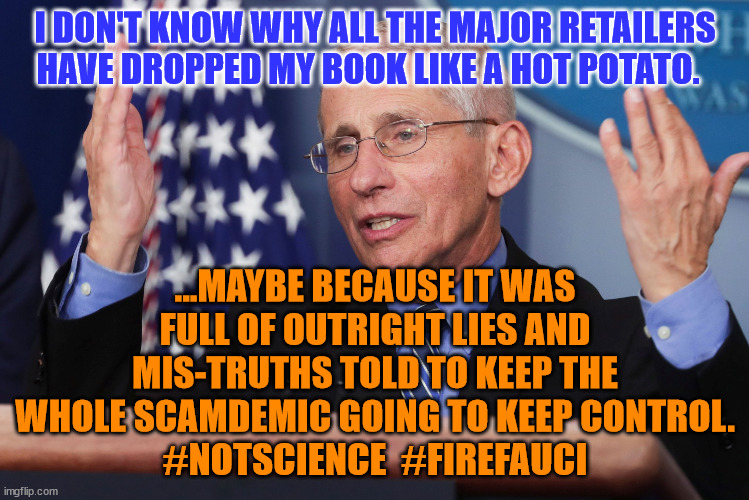 Dr Fauci Hands Up | I DON'T KNOW WHY ALL THE MAJOR RETAILERS HAVE DROPPED MY BOOK LIKE A HOT POTATO. ...MAYBE BECAUSE IT WAS FULL OF OUTRIGHT LIES AND MIS-TRUTHS TOLD TO KEEP THE WHOLE SCAMDEMIC GOING TO KEEP CONTROL.
#NOTSCIENCE  #FIREFAUCI | image tagged in dr fauci hands up | made w/ Imgflip meme maker