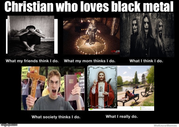 Yes, I am a depressed gothic emo christ follower whom loves black metal……. | Christian who loves black metal | image tagged in what people think i do,black metal,christian,memes,depression,stereotypes | made w/ Imgflip meme maker