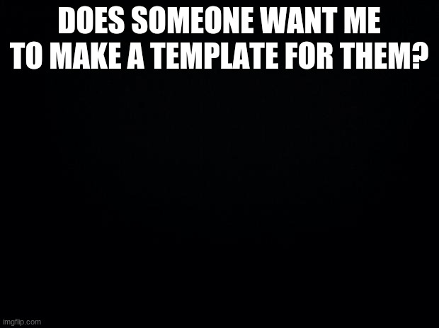 Black background | DOES SOMEONE WANT ME TO MAKE A TEMPLATE FOR THEM? | image tagged in black background | made w/ Imgflip meme maker