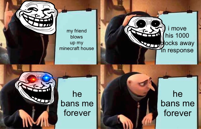 and then you break your gaming pc | my friend blows up my minecraft house; i move his 1000 blocks away in response; he bans me forever; he bans me forever | image tagged in memes,gru's plan | made w/ Imgflip meme maker