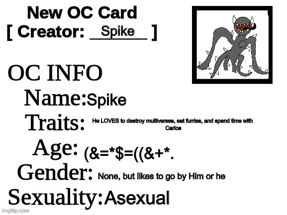 New OC Card (ID) | Spike; Spike; He LOVES to destroy multiverses, eat furries, and spend time with 

Carlos; (&=*$=((&+*. None, but likes to go by Him or he; Asexual | image tagged in new oc card id | made w/ Imgflip meme maker