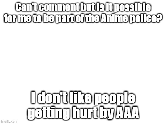 Blank White Template | Can't comment but is it possible for me to be part of the Anime police? I don't like people getting hurt by AAA | image tagged in blank white template | made w/ Imgflip meme maker