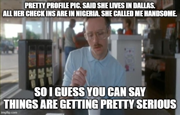 So I Guess You Can Say Things Are Getting Pretty Serious |  PRETTY PROFILE PIC. SAID SHE LIVES IN DALLAS. ALL HER CHECK INS ARE IN NIGERIA. SHE CALLED ME HANDSOME. SO I GUESS YOU CAN SAY THINGS ARE GETTING PRETTY SERIOUS | image tagged in memes,so i guess you can say things are getting pretty serious | made w/ Imgflip meme maker