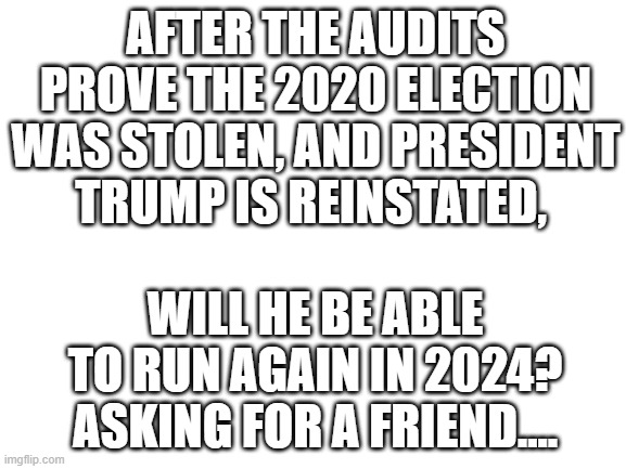 Trump 2024 | AFTER THE AUDITS PROVE THE 2020 ELECTION WAS STOLEN, AND PRESIDENT TRUMP IS REINSTATED, WILL HE BE ABLE TO RUN AGAIN IN 2024? ASKING FOR A FRIEND.... | image tagged in blank white template | made w/ Imgflip meme maker