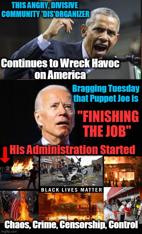 And Coercion via Burn, Loot, Murder Until America is No Longer "America" | THIS ANGRY, DIVISIVE 
COMMUNITY 'DIS'ORGANIZER; Continues to Wreck Havoc
on America; Bragging Tuesday 
that Puppet Joe is; "FINISHING THE JOB"; His Administration Started; Chaos, Crime, Censorship, Control | image tagged in political meme,democratic socialism,liberalism,leftists,blm,america | made w/ Imgflip meme maker