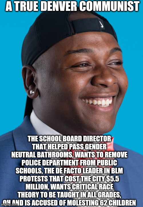 Denver's Communist | A TRUE DENVER COMMUNIST; THE SCHOOL BOARD DIRECTOR THAT HELPED PASS GENDER NEUTRAL BATHROOMS, WANTS TO REMOVE POLICE DEPARTMENT FROM PUBLIC SCHOOLS, THE DE FACTO LEADER IN BLM PROTESTS THAT COST THE CITY $5.5 MILLION, WANTS CRITICAL RACE THEORY TO BE TAUGHT IN ALL GRADES, OH AND IS ACCUSED OF MOLESTING 62 CHILDREN | image tagged in stupid liberals | made w/ Imgflip meme maker