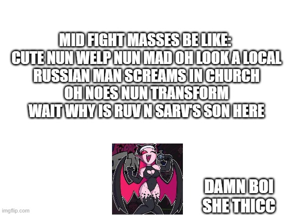 i'd simp for her if i wasn't already a female lol |  MID FIGHT MASSES BE LIKE: 

CUTE NUN WELP NUN MAD OH LOOK A LOCAL RUSSIAN MAN SCREAMS IN CHURCH OH NOES NUN TRANSFORM WAIT WHY IS RUV N SARV'S SON HERE; DAMN BOI SHE THICC | image tagged in blank white template | made w/ Imgflip meme maker