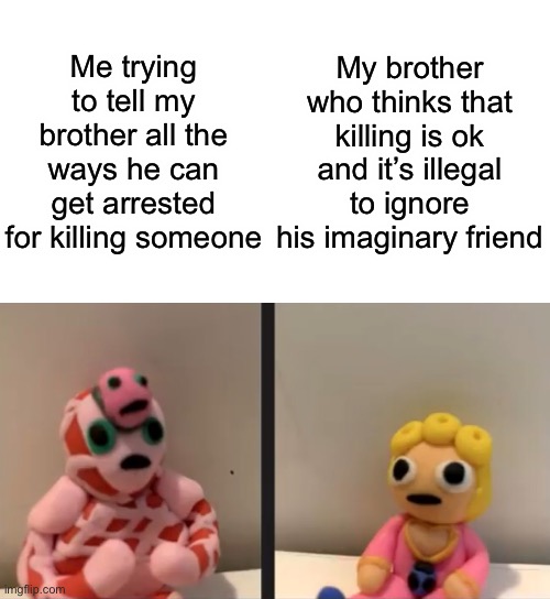 New temp and true story | Me trying to tell my brother all the ways he can get arrested for killing someone; My brother who thinks that killing is ok and it’s illegal to ignore his imaginary friend | image tagged in blank white template,emperor crimson trying to explain to giorno but with clay | made w/ Imgflip meme maker