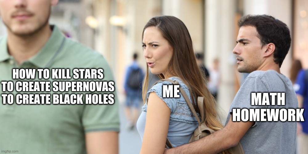Learning how to create black holes is more important than math homework and school |  ME; HOW TO KILL STARS TO CREATE SUPERNOVAS TO CREATE BLACK HOLES; MATH HOMEWORK | image tagged in distracted girlfriend,how to kill stars,i'm distracted from school,p h y s i c s,ah yes,killing stars | made w/ Imgflip meme maker