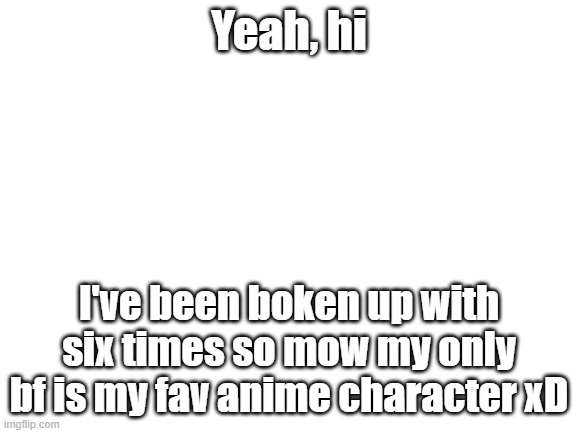 I don't have a name for this xD | Yeah, hi; I've been boken up with six times so mow my only bf is my fav anime character xD | image tagged in blank white template | made w/ Imgflip meme maker