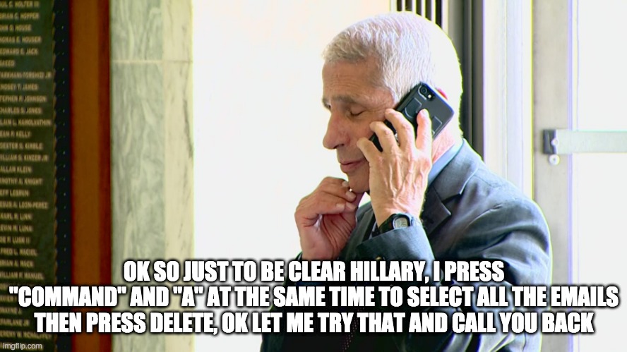 more emails | OK SO JUST TO BE CLEAR HILLARY, I PRESS "COMMAND" AND "A" AT THE SAME TIME TO SELECT ALL THE EMAILS THEN PRESS DELETE, OK LET ME TRY THAT AND CALL YOU BACK | image tagged in dr fauci,fauci,hillary clinton | made w/ Imgflip meme maker