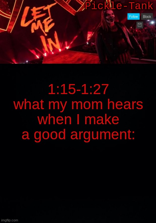 https://www.youtube.com/watch?v=UTRzH8uEBPY | 1:15-1:27
what my mom hears when I make a good argument: | image tagged in pickle-tank but let him in | made w/ Imgflip meme maker