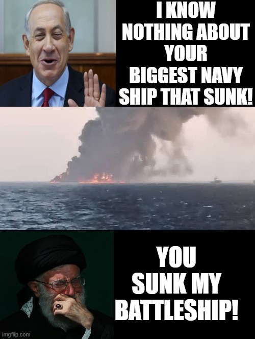 You Sunk My Battleship! | I KNOW NOTHING ABOUT YOUR BIGGEST NAVY SHIP THAT SUNK! YOU SUNK MY BATTLESHIP! | image tagged in terrorists,iran,israel | made w/ Imgflip meme maker