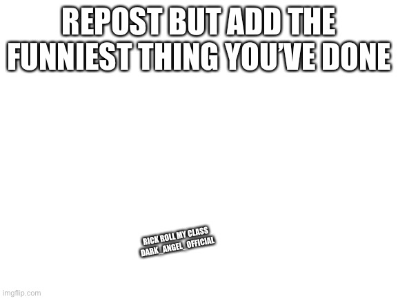Blank White Template | REPOST BUT ADD THE FUNNIEST THING YOU’VE DONE; RICK ROLL MY CLASS DARK_ANGEL_OFFICIAL | image tagged in blank white template | made w/ Imgflip meme maker