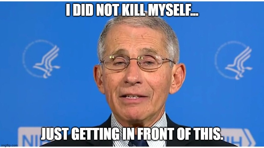 Dr Fauci | I DID NOT KILL MYSELF... JUST GETTING IN FRONT OF THIS. | image tagged in dr fauci | made w/ Imgflip meme maker