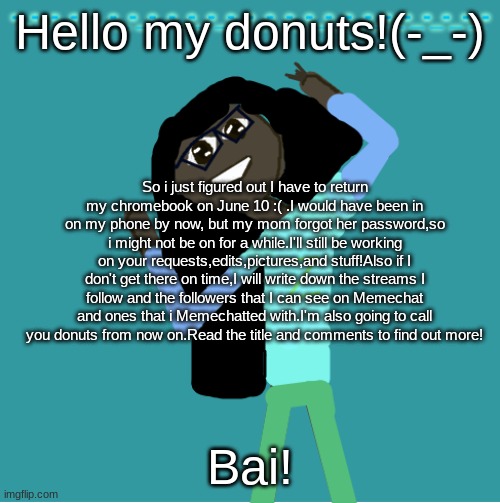 I am offically calling you donuts.DON'T ASK | Hello my donuts!(-_-); So i just figured out I have to return my chromebook on June 10 :( .I would have been in on my phone by now, but my mom forgot her password,so i might not be on for a while.I'll still be working on your requests,edits,pictures,and stuff!Also if I don't get there on time,I will write down the streams I follow and the followers that I can see on Memechat and ones that i Memechatted with.I'm also going to call you donuts from now on.Read the title and comments to find out more! Bai! | image tagged in itz_hayley's annoucement template,oh well | made w/ Imgflip meme maker