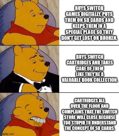 Nintendo Switch owners. | BUYS SWITCH GAMES DIGITALLY, PUTS THEM ON SD CARDS AND KEEPS THEM IN A SPECIAL PLACE SO THEY DON'T GET LOST OR BROKEN. BUYS SWITCH CARTRIDGES AND TAKES CARE OF THEM LIKE THEY'RE A VALUABLE BOOK COLLECTION. CARTRIDGES ALL OVER THE FLOOR AND COMPLAINS THAT THE SWITCH STORE WILL CLOSE BECAUSE TOO STUPID TO UNDERSTAND THE CONCEPT OF SD CARDS. | image tagged in best better blurst,nintendo switch,comparison,meme,video games | made w/ Imgflip meme maker