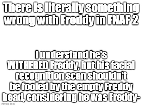 A M  I  W R O N G ? |  There is literally something wrong with Freddy in FNAF 2; I understand he's WITHERED Freddy, but his facial recognition scan shouldn't be fooled by the empty Freddy head, considering he was Freddy- | image tagged in blank white template | made w/ Imgflip meme maker