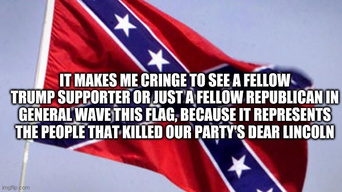 Im a pro-trump republican against the stars and bars. | IT MAKES ME CRINGE TO SEE A FELLOW TRUMP SUPPORTER OR JUST A FELLOW REPUBLICAN IN GENERAL WAVE THIS FLAG, BECAUSE IT REPRESENTS THE PEOPLE THAT KILLED OUR PARTY'S DEAR LINCOLN | image tagged in confederate flag | made w/ Imgflip meme maker