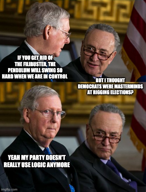 Filibuster Threat? | IF YOU GET RID OF THE FILIBUSTER, THE PENDULUM WILL SWING SO HARD WHEN WE ARE IN CONTROL; BUT I THOUGHT DEMOCRATS WERE MASTERMINDS AT RIGGING ELECTIONS? YEAH MY PARTY DOESN'T REALLY USE LOGIC ANYMORE | image tagged in mitch mcconnell,filibuster | made w/ Imgflip meme maker
