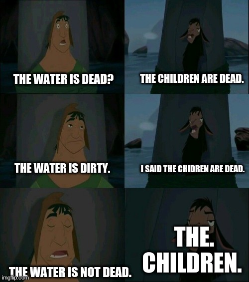 Emperor's New Groove Waterfall  | THE CHILDREN ARE DEAD. THE. CHILDREN. THE WATER IS DEAD? THE WATER IS DIRTY. I SAID THE CHIDREN ARE DEAD. THE WATER IS NOT DEAD. | image tagged in emperor's new groove waterfall | made w/ Imgflip meme maker