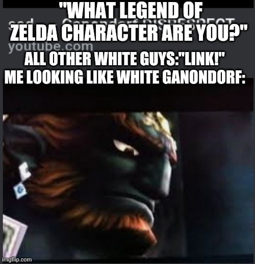 Ganon | "WHAT LEGEND OF ZELDA CHARACTER ARE YOU?"; ALL OTHER WHITE GUYS:"LINK!"





ME LOOKING LIKE WHITE GANONDORF: | image tagged in legend of zelda,the legend of zelda | made w/ Imgflip meme maker