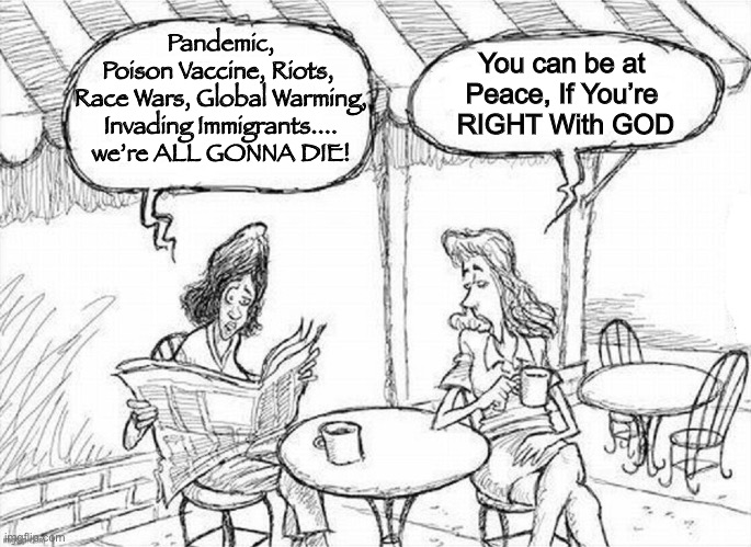 Be Right, While There’s Still Time | Pandemic,
Poison Vaccine, Riots, 
Race Wars, Global Warming, Invading Immigrants.... we’re ALL GONNA DIE! You can be at 
Peace, If You’re 
RIGHT With GOD | image tagged in what's on the newspaper | made w/ Imgflip meme maker