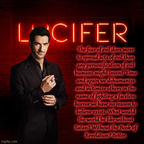 Lucifer | The fear of evil does more
to spread acts of evil than
any personification of evil
humans might invent. Time
and again we dehumanize
and victimize others in the
name of fighting a faceless
horror we have no reason to
believe exists. What would
the world be like without
Satan? Without the Book of
Revelation? Better. | image tagged in lucifer | made w/ Imgflip meme maker