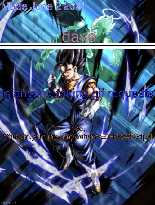 https://m.youtube.com/watch?v=0HOsWR21pxI | Is anyone taking gif requests; If so,
https://m.youtube.com/watch?v=0HOsWR21pxI | image tagged in new vegito template | made w/ Imgflip meme maker