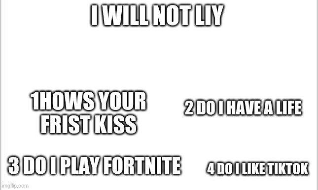 ever hows the 1s one to comint a number i will anser to the nuber | I WILL NOT LIY; 2 DO I HAVE A LIFE; 1HOWS YOUR FRIST KISS; 3 DO I PLAY FORTNITE; 4 DO I LIKE TIKTOK | image tagged in white background | made w/ Imgflip meme maker