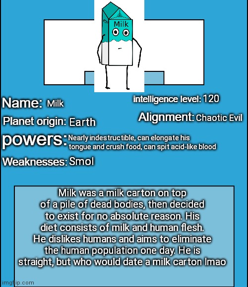 OC species showcase | 120; Milk; Chaotic Evil; Earth; Nearly indestructible, can elongate his tongue and crush food, can spit acid-like blood; Smol; Milk was a milk carton on top of a pile of dead bodies, then decided to exist for no absolute reason. His diet consists of milk and human flesh. He dislikes humans and aims to eliminate the human population one day. He is straight, but who would date a milk carton lmao | image tagged in oc species showcase | made w/ Imgflip meme maker