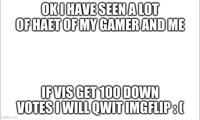 white background | OK I HAVE SEEN A LOT OF HAET OF MY GAMER AND ME; IF VIS GET 100 DOWN VOTES I WILL QWIT IMGFLIP : ( | image tagged in white background | made w/ Imgflip meme maker
