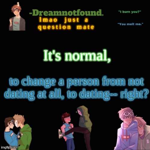 l m a o     j u s t    a    q u e s t i o n    m a t e; It's normal, to change a person from not dating at all, to dating-- right? | image tagged in another dreamnotfound temp | made w/ Imgflip meme maker