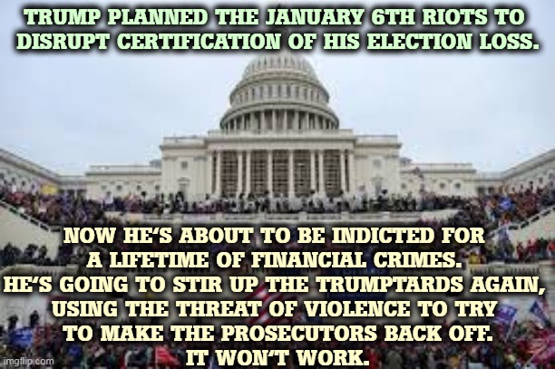 Capitol on January 6 | TRUMP PLANNED THE JANUARY 6TH RIOTS TO 
DISRUPT CERTIFICATION OF HIS ELECTION LOSS. NOW HE'S ABOUT TO BE INDICTED FOR 
A LIFETIME OF FINANCIAL CRIMES. 
HE'S GOING TO STIR UP THE TRUMPTARDS AGAIN, 
USING THE THREAT OF VIOLENCE TO TRY 
TO MAKE THE PROSECUTORS BACK OFF.
IT WON'T WORK. | image tagged in capitol on january 6,trump,riots,loser,criminal | made w/ Imgflip meme maker