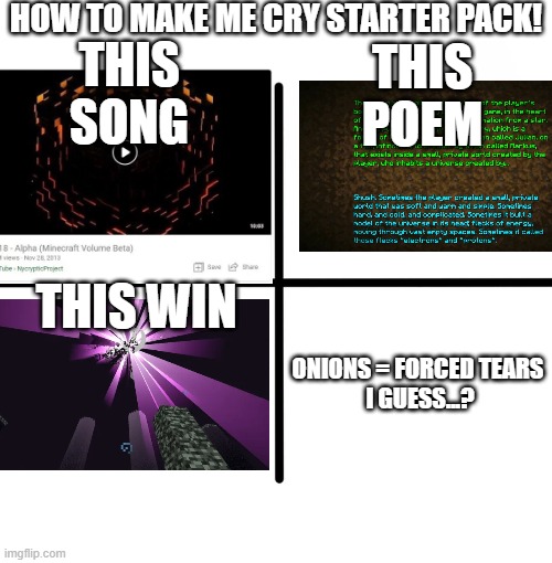 *sobs in a corner listening to Alpha* (these be happy/nostalgia tears tho) | HOW TO MAKE ME CRY STARTER PACK! THIS SONG; THIS POEM; THIS WIN; ONIONS = FORCED TEARS 
I GUESS...? | image tagged in memes,blank starter pack | made w/ Imgflip meme maker