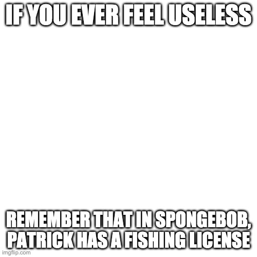 Blank Transparent Square | IF YOU EVER FEEL USELESS; REMEMBER THAT IN SPONGEBOB, PATRICK HAS A FISHING LICENSE | image tagged in memes,blank transparent square | made w/ Imgflip meme maker