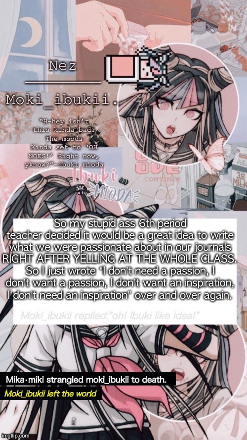 Ibuki mioda | So my stupid ass 6th period teacher decided it would be a great idea to write what we were passionate about in our journals RIGHT AFTER YELLING AT THE WHOLE CLASS. So I just wrote “I don’t need a passion, I don’t want a passion, I don’t want an inspiration, I don’t need an inspiration” over and over again. | image tagged in ibuki mioda | made w/ Imgflip meme maker