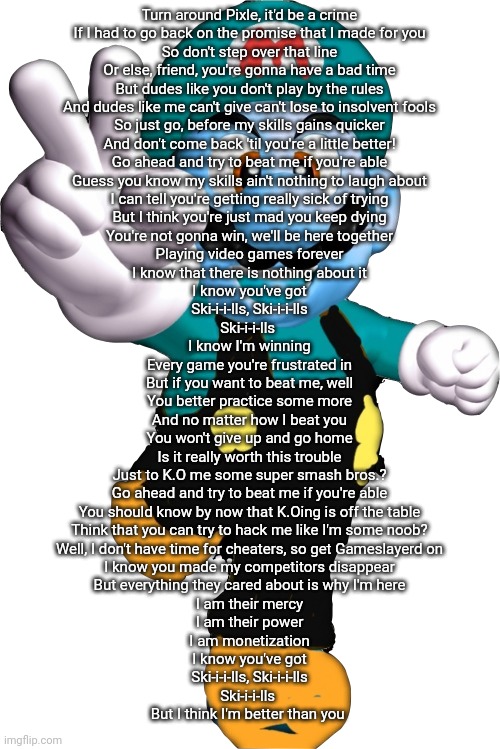 Turn around Pixle, it'd be a crime

If I had to go back on the promise that I made for you
So don't step over that line
Or else, friend, you're gonna have a bad time
But dudes like you don't play by the rules
And dudes like me can't give can't lose to insolvent fools
So just go, before my skills gains quicker
And don't come back 'til you're a little better!

Go ahead and try to beat me if you're able
Guess you know my skills ain't nothing to laugh about
I can tell you're getting really sick of trying
But I think you're just mad you keep dying
You're not gonna win, we'll be here together
Playing video games forever
I know that there is nothing about it

I know you've got
Ski-i-i-lls, Ski-i-i-lls
Ski-i-i-lls 

I know I'm winning
Every game you're frustrated in
But if you want to beat me, well
You better practice some more
And no matter how I beat you
You won't give up and go home
Is it really worth this trouble
Just to K.O me some super smash bros.?

Go ahead and try to beat me if you're able
You should know by now that K.Oing is off the table
Think that you can try to hack me like I'm some noob?
Well, I don't have time for cheaters, so get Gameslayerd on
I know you made my competitors disappear
But everything they cared about is why I'm here
I am their mercy
I am their power
I am monetization

I know you've got
Ski-i-i-lls, Ski-i-i-lls
Ski-i-i-lls 

But I think I'm better than you | image tagged in gameslayer | made w/ Imgflip meme maker