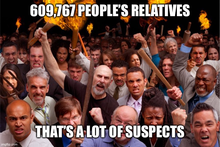 pitchforks torches rolling pin angry crowd | 609,767 PEOPLE’S RELATIVES THAT’S A LOT OF SUSPECTS | image tagged in pitchforks torches rolling pin angry crowd | made w/ Imgflip meme maker