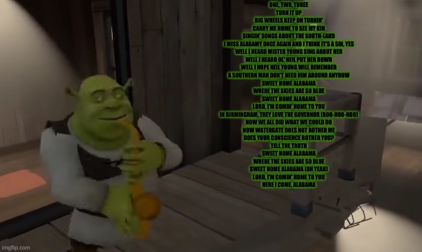 Shrecc | ONE, TWO, THREE
TURN IT UP
BIG WHEELS KEEP ON TURNIN'
CARRY ME HOME TO SEE MY KIN
SINGIN' SONGS ABOUT THE SOUTH-LAND
I MISS ALABAMY ONCE AGAIN AND I THINK IT'S A SIN, YES
WELL I HEARD MISTER YOUNG SING ABOUT HER
WELL I HEARD OL' NEIL PUT HER DOWN
WELL I HOPE NEIL YOUNG WILL REMEMBER
A SOUTHERN MAN DON'T NEED HIM AROUND ANYHOW
SWEET HOME ALABAMA
WHERE THE SKIES ARE SO BLUE
SWEET HOME ALABAMA
LORD, I'M COMIN' HOME TO YOU
IN BIRMINGHAM, THEY LOVE THE GOVERNOR (BOO-HOO-HOO)
NOW WE ALL DID WHAT WE COULD DO
NOW WATERGATE DOES NOT BOTHER ME
DOES YOUR CONSCIENCE BOTHER YOU?
TELL THE TRUTH
SWEET HOME ALABAMA
WHERE THE SKIES ARE SO BLUE
SWEET HOME ALABAMA (OH YEAH)
LORD, I'M COMIN' HOME TO YOU
HERE I COME, ALABAMA | image tagged in shrecc | made w/ Imgflip meme maker