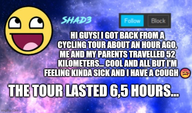 Shad3 announcement template | HI GUYS! I GOT BACK FROM A CYCLING TOUR ABOUT AN HOUR AGO, ME AND MY PARENTS TRAVELLED 52 KILOMETERS... COOL AND ALL BUT I'M FEELING KINDA SICK AND I HAVE A COUGH 🤒; THE TOUR LASTED 6,5 HOURS... | image tagged in shad3 announcement template | made w/ Imgflip meme maker