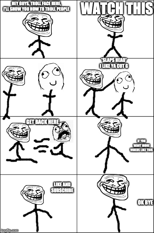 Eight panel rage comic maker | WATCH THIS; HEY GUYS, TROLL FACE HERE, I'LL SHOW YOU HOW TO TROLL PEOPLE; *SLAPS HEAD* I LIKE YA CUT G; GET BACK HERE; IF YOU WANT MORE VIDEOS LIKE THIS; LIKE AND SUBSCRIBE; OK BYE | image tagged in eight panel rage comic maker | made w/ Imgflip meme maker