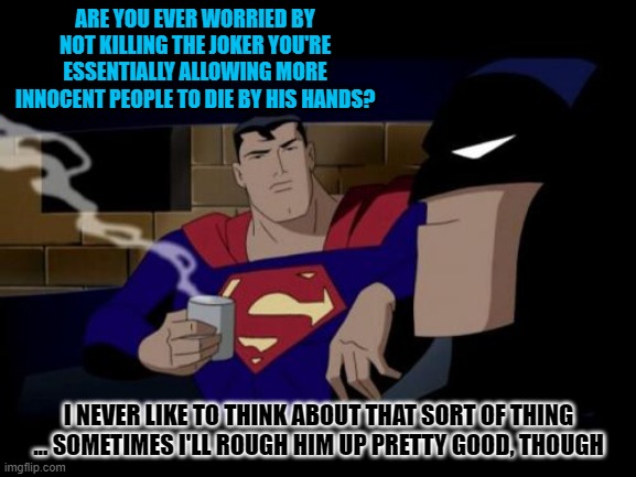 Batman And Superman | ARE YOU EVER WORRIED BY NOT KILLING THE JOKER YOU'RE ESSENTIALLY ALLOWING MORE INNOCENT PEOPLE TO DIE BY HIS HANDS? I NEVER LIKE TO THINK ABOUT THAT SORT OF THING ... SOMETIMES I'LL ROUGH HIM UP PRETTY GOOD, THOUGH | image tagged in memes,batman and superman | made w/ Imgflip meme maker